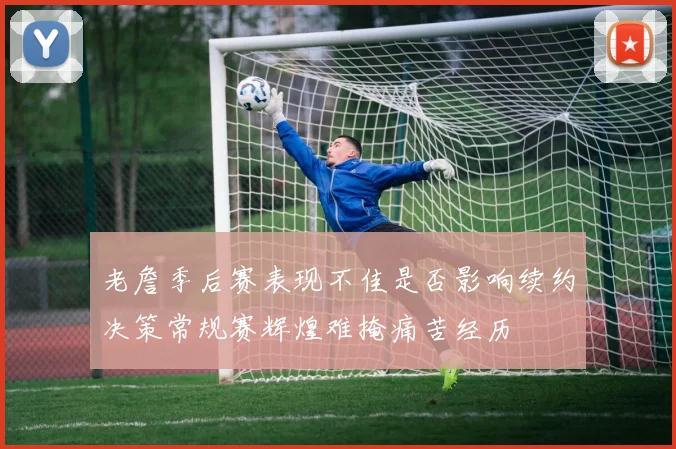 老詹季后赛表现不佳是否影响续约决策常规赛辉煌难掩痛苦经历