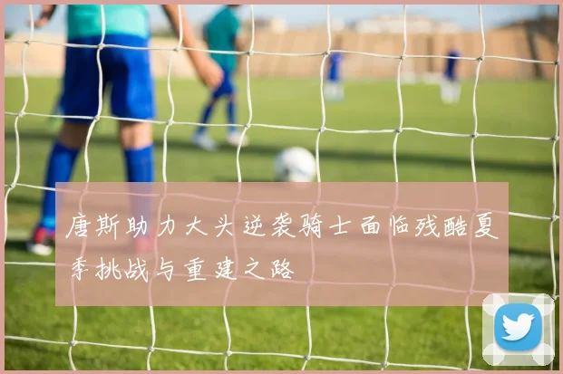唐斯助力大头逆袭骑士面临残酷夏季挑战与重建之路
