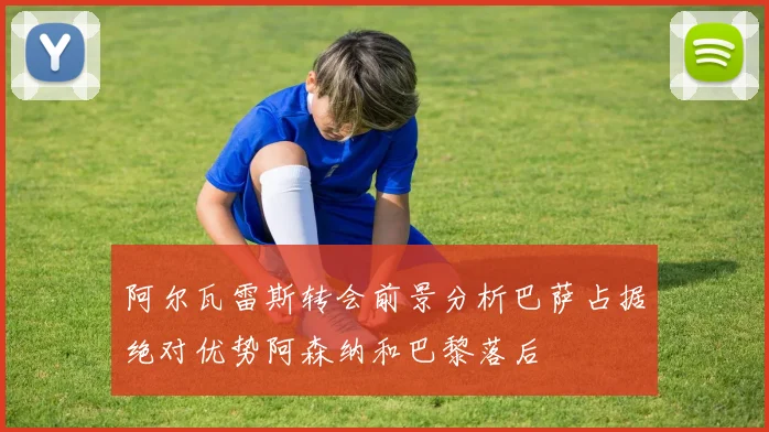 阿尔瓦雷斯转会前景分析巴萨占据绝对优势阿森纳和巴黎落后