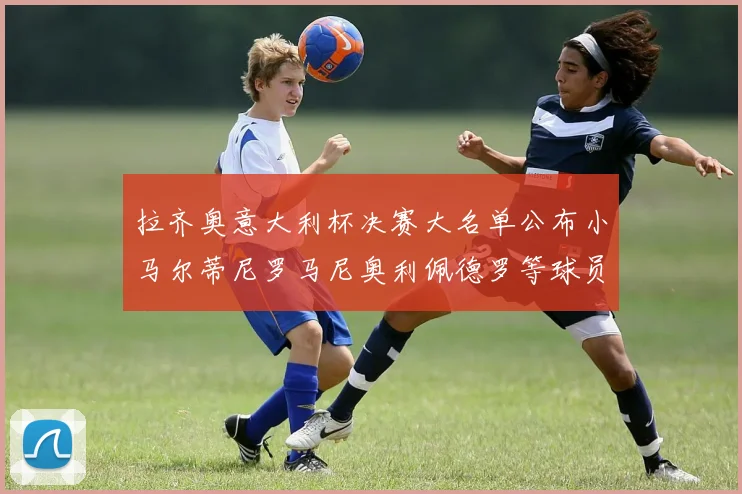 拉齐奥意大利杯决赛大名单公布小马尔蒂尼罗马尼奥利佩德罗等球员入选