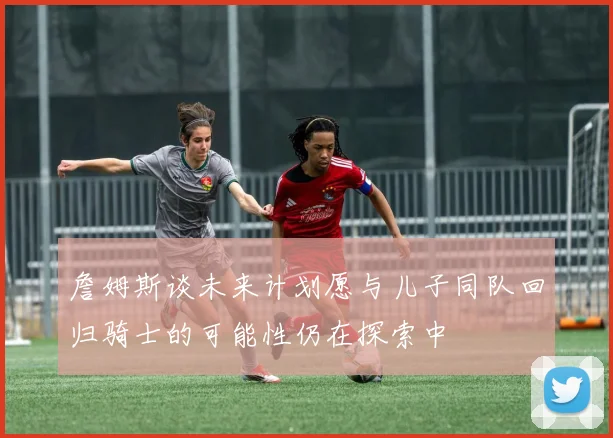 詹姆斯谈未来计划愿与儿子同队回归骑士的可能性仍在探索中