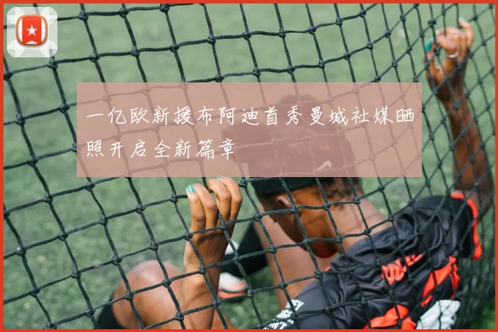 一亿欧新援布阿迪首秀曼城社媒晒照开启全新篇章