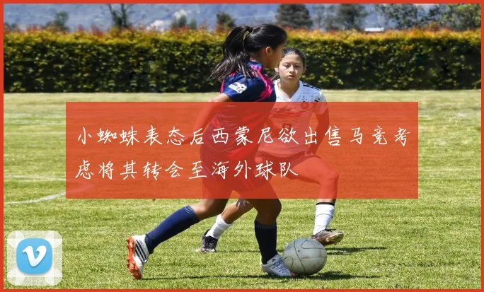 小蜘蛛表态后西蒙尼欲出售马竞考虑将其转会至海外球队