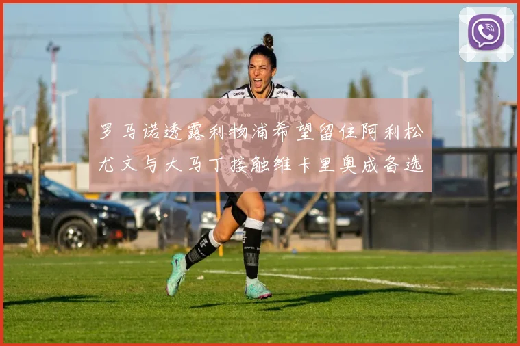 罗马诺透露利物浦希望留住阿利松尤文与大马丁接触维卡里奥成备选