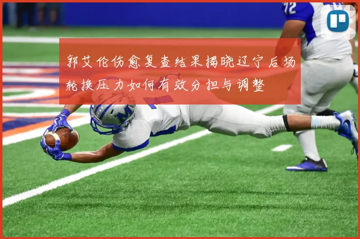 郭艾伦伤愈复查结果揭晓辽宁后场轮换压力如何有效分担与调整