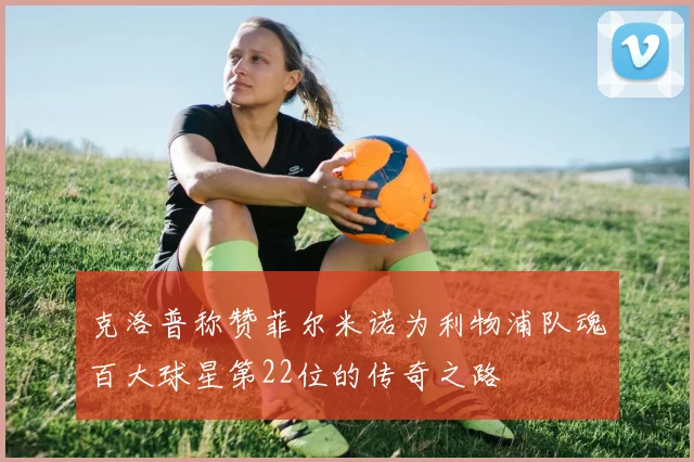 克洛普称赞菲尔米诺为利物浦队魂百大球星第22位的传奇之路