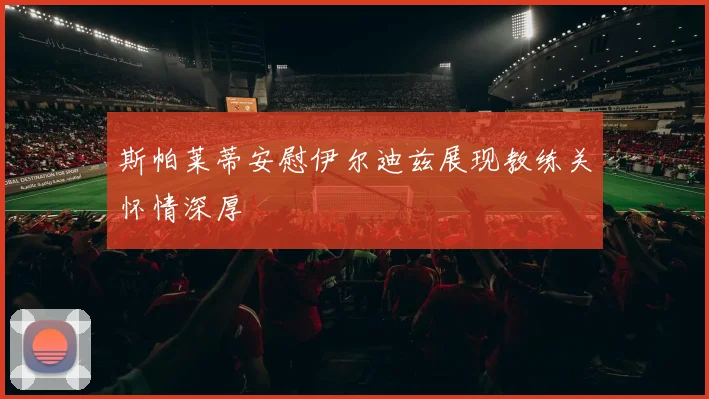 斯帕莱蒂安慰伊尔迪兹展现教练关怀情深厚