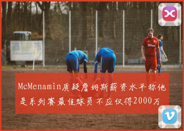 McMenamin质疑詹姆斯薪资水平称他是系列赛最佳球员不应仅得2000万