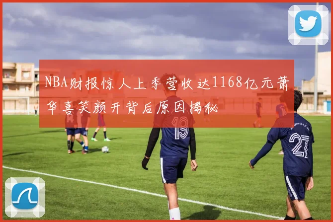 NBA财报惊人上季营收达1168亿元萧华喜笑颜开背后原因揭秘