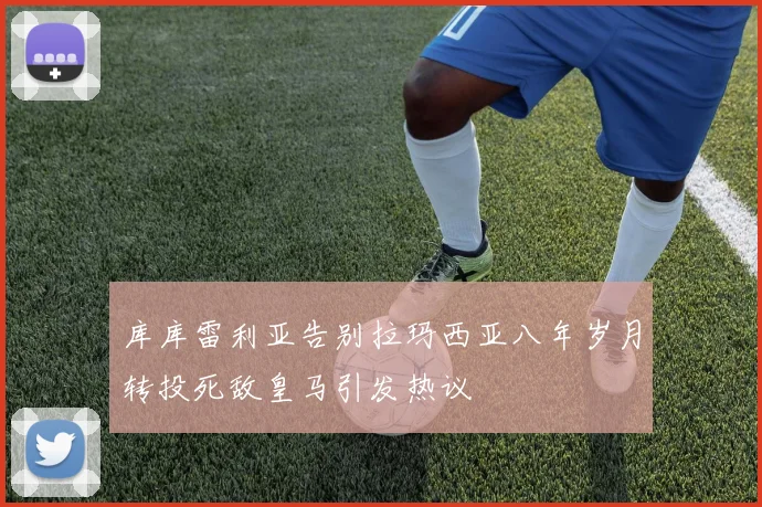 库库雷利亚告别拉玛西亚八年岁月转投死敌皇马引发热议