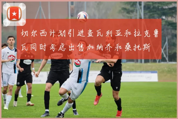 切尔西计划引进查瓦利亚和拉克鲁瓦同时考虑出售加纳乔和桑托斯