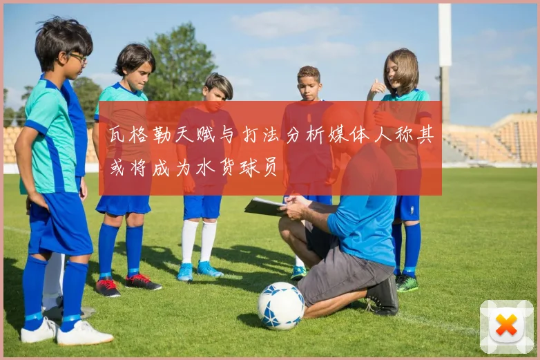 瓦格勒天赋与打法分析媒体人称其或将成为水货球员