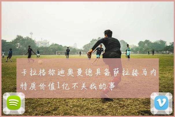卡拉格称迪奥曼德具备萨拉赫马内特质价值1亿不关我的事