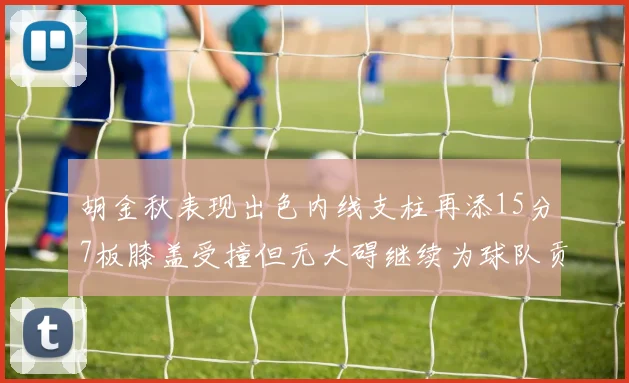 胡金秋表现出色内线支柱再添15分7板膝盖受撞但无大碍继续为球队贡献力量