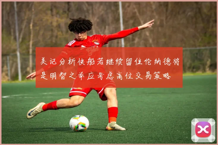 美记分析快船若继续留住伦纳德将是明智之举应考虑高位交易策略