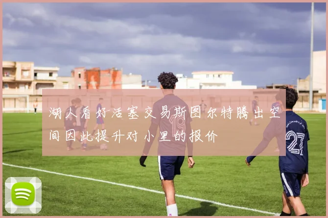 湖人看好活塞交易斯图尔特腾出空间因此提升对小里的报价
