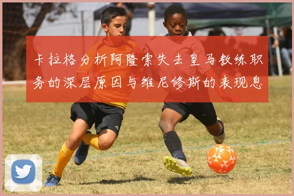 卡拉格分析阿隆索失去皇马教练职务的深层原因与维尼修斯的表现息息相关
