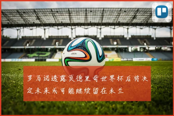 罗马诺透露莫德里奇世界杯后将决定未来或可能继续留在米兰