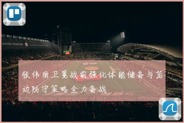 张伟丽卫冕战前强化体能储备与笼边防守策略全力备战