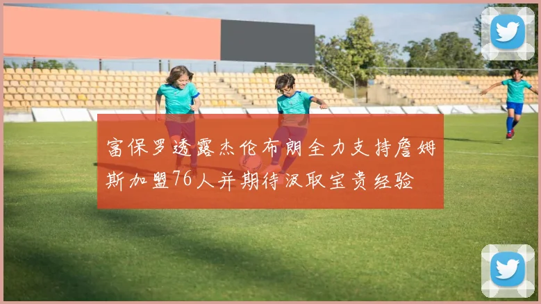 富保罗透露杰伦布朗全力支持詹姆斯加盟76人并期待汲取宝贵经验