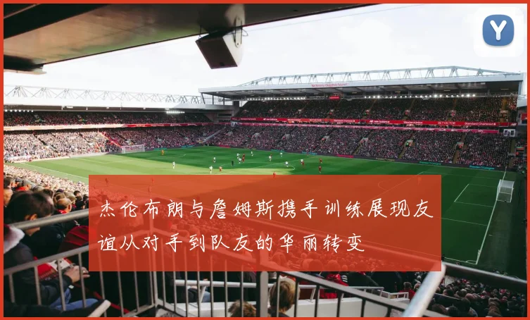 杰伦布朗与詹姆斯携手训练展现友谊从对手到队友的华丽转变