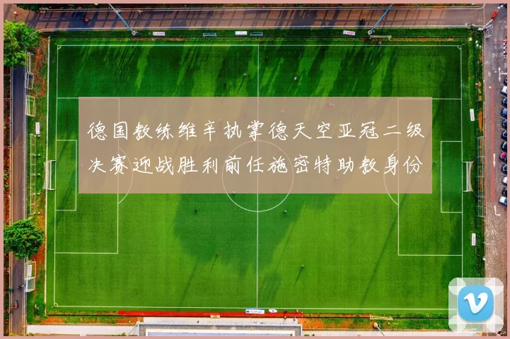 德国教练维辛执掌德天空亚冠二级决赛迎战胜利前任施密特助教身份引关注