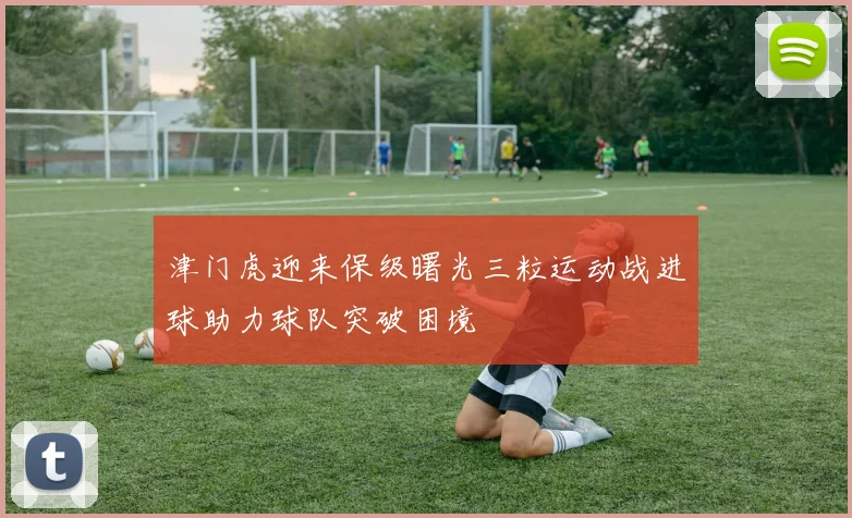 津门虎迎来保级曙光三粒运动战进球助力球队突破困境