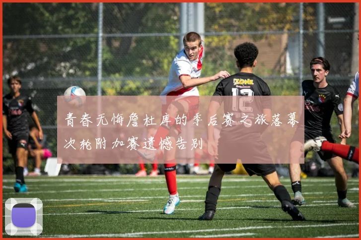 青春无悔詹杜库的季后赛之旅落幕次轮附加赛遗憾告别