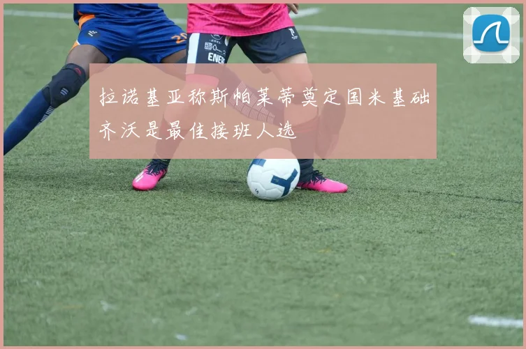 拉诺基亚称斯帕莱蒂奠定国米基础齐沃是最佳接班人选