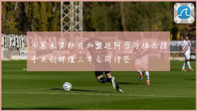 卡塞米罗即将加盟迈阿密与梅西携手共创辉煌三年合同待签