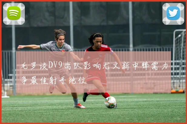 毛罗谈DV9离队影响尤文新中锋需力争最佳射手地位