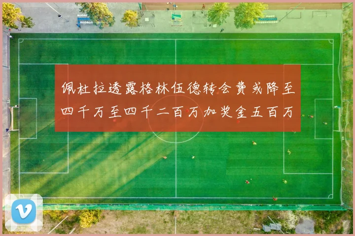 佩杜拉透露格林伍德转会费或降至四千万至四千二百万加奖金五百万至六百万
