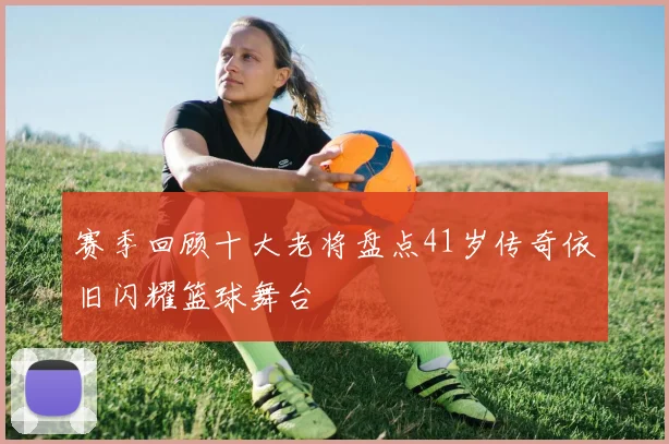 赛季回顾十大老将盘点41岁传奇依旧闪耀篮球舞台