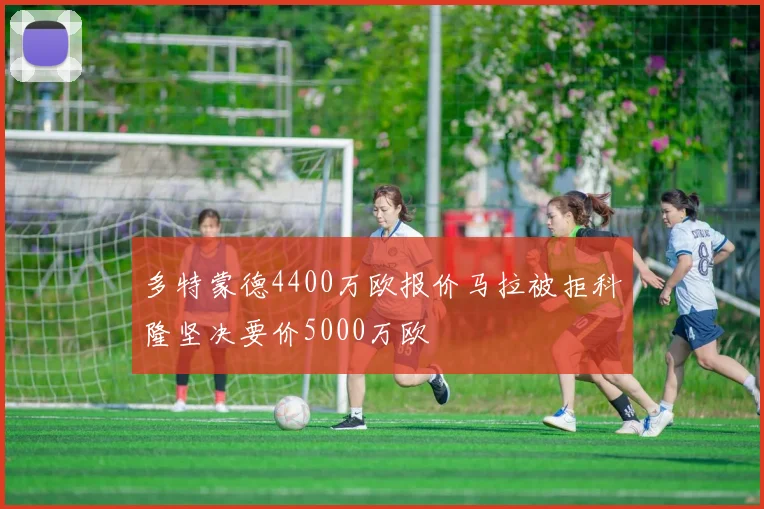 多特蒙德4400万欧报价马拉被拒科隆坚决要价5000万欧